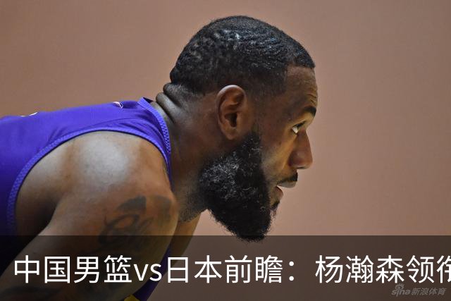 中国男篮vs日本前瞻：杨瀚森领衔三塔PK霍金森 剑指主场双杀日本