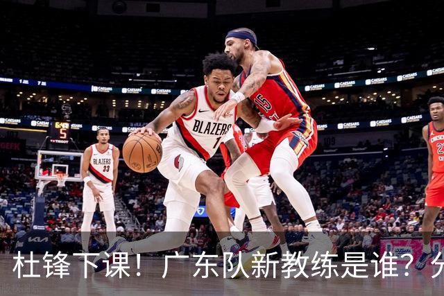 杜锋下课！广东队新教练是谁？分析3选1