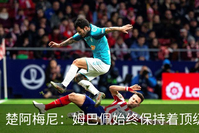 楚阿梅尼：姆巴佩始终保持着顶级水准，他总能在关键战中挺身而出