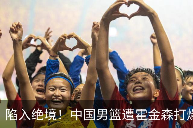 陷入绝境！中国男篮遭霍金森打爆 末轮不胜将无缘世界杯